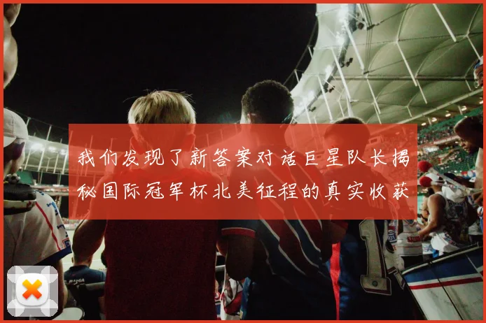 我们发现了新答案对话巨星队长揭秘国际冠军杯北美征程的真实收获与阵容启示