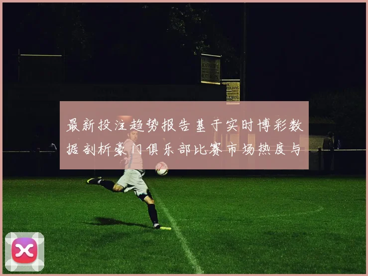 最新投注趋势报告基于实时博彩数据剖析豪门俱乐部比赛市场热度与风险