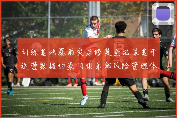 训练基地暴雨灾后修复全记录基于运营数据的豪门俱乐部风险管理体系专业透视